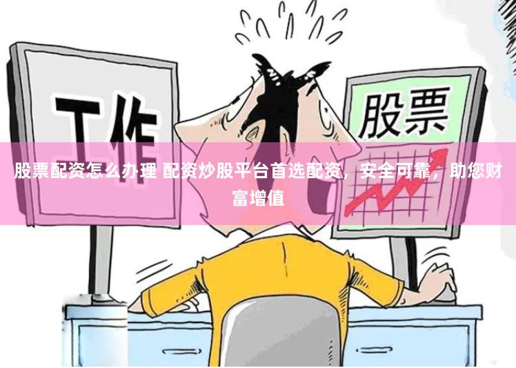 股票配资怎么办理 配资炒股平台首选配资，安全可靠，助您财富增值