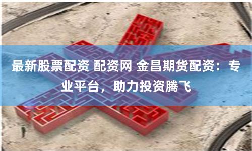 最新股票配资 配资网 金昌期货配资：专业平台，助力投资腾飞