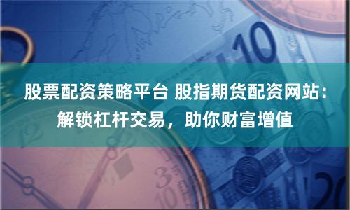 股票配资策略平台 股指期货配资网站：解锁杠杆交易，助你财富增值