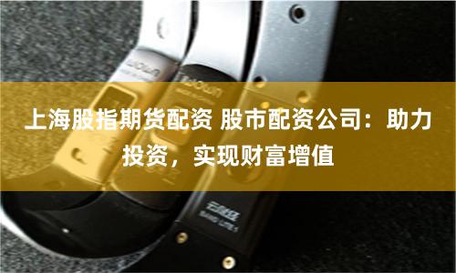 上海股指期货配资 股市配资公司：助力投资，实现财富增值