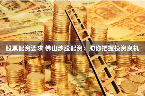 股票配资要求 佛山炒股配资：助你把握投资良机
