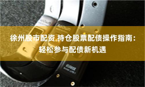 徐州股市配资 持仓股票配债操作指南：轻松参与配债新机遇