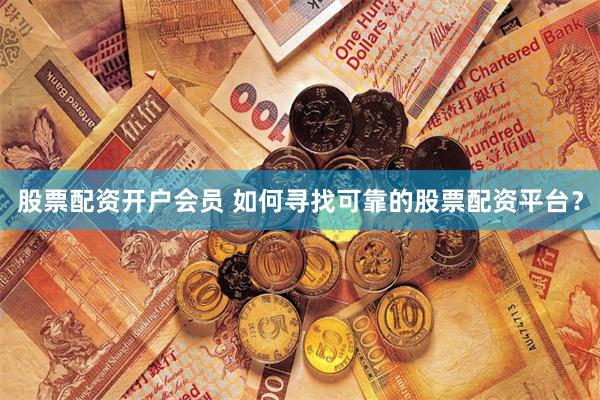 股票配资开户会员 如何寻找可靠的股票配资平台？