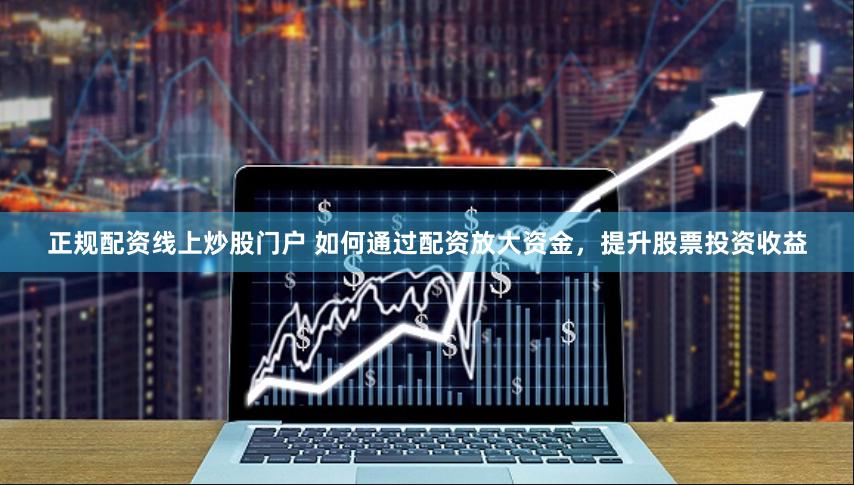 正规配资线上炒股门户 如何通过配资放大资金，提升股票投资收益