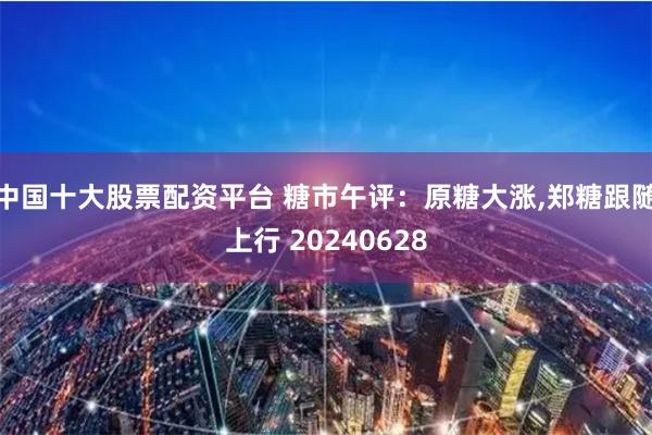中国十大股票配资平台 糖市午评：原糖大涨,郑糖跟随上行 20240628