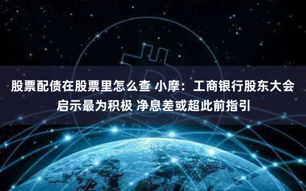 股票配债在股票里怎么查 小摩：工商银行股东大会启示最为积极 净息差或超此前指引