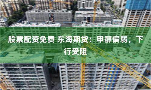 股票配资免费 东海期货：甲醇偏弱，下行受阻