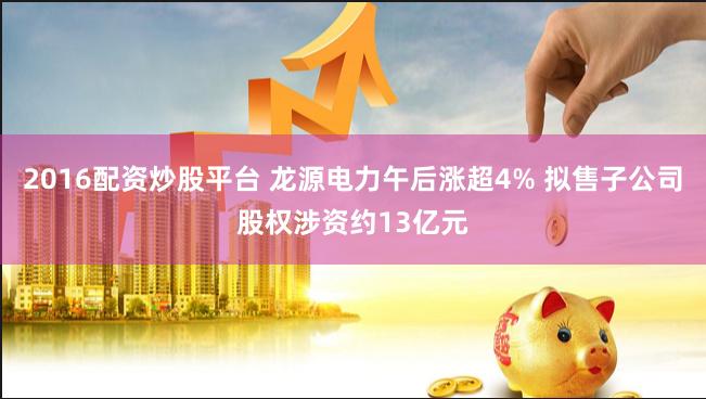 2016配资炒股平台 龙源电力午后涨超4% 拟售子公司股权涉资约13亿元