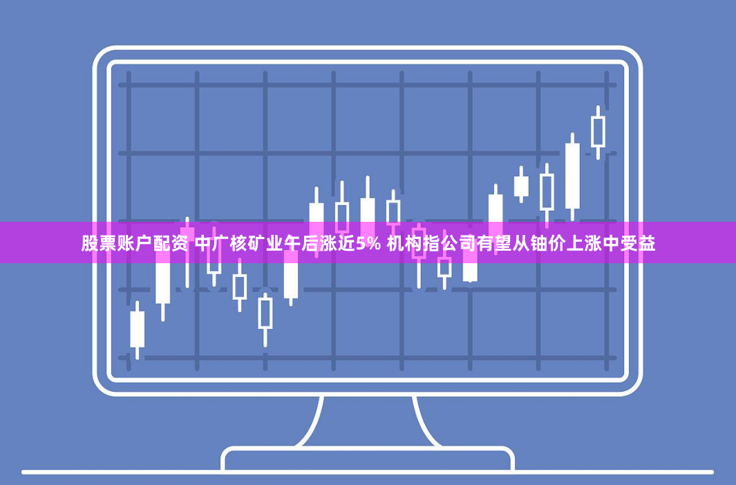 股票账户配资 中广核矿业午后涨近5% 机构指公司有望从铀价上涨中受益