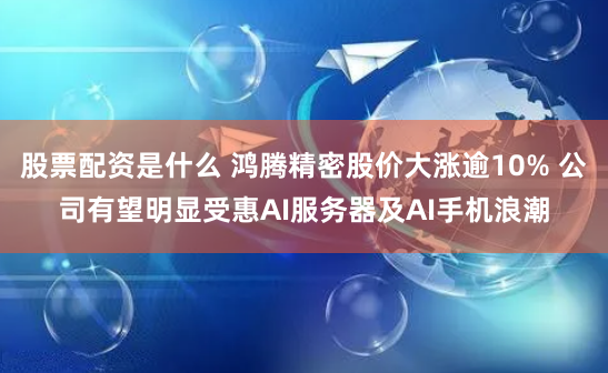 股票配资是什么 鸿腾精密股价大涨逾10% 公司有望明显受惠AI服务器及AI手机浪潮
