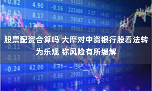 股票配资合算吗 大摩对中资银行股看法转为乐观 称风险有所缓解