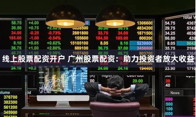 线上股票配资开户 广州股票配资：助力投资者放大收益