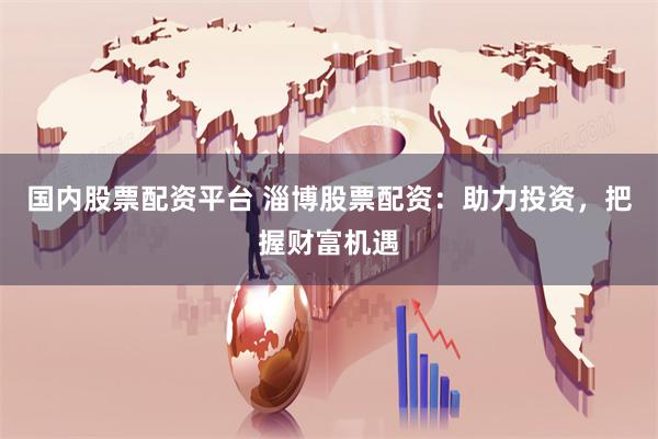 国内股票配资平台 淄博股票配资：助力投资，把握财富机遇
