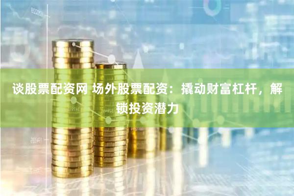 谈股票配资网 场外股票配资：撬动财富杠杆，解锁投资潜力