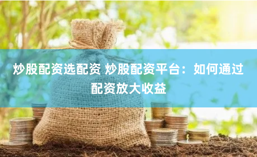 炒股配资选配资 炒股配资平台:如何通过配资放大收益