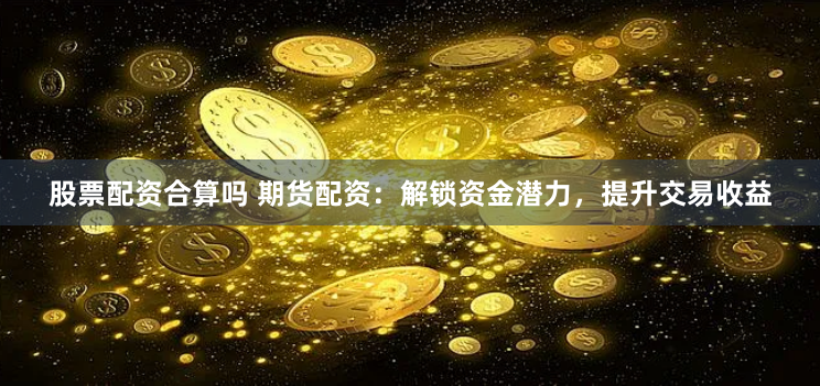 股票配资合算吗 期货配资：解锁资金潜力，提升交易收益