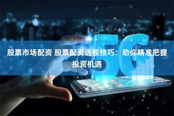 股票市场配资 股票配资选股技巧：助你精准把握投资机遇