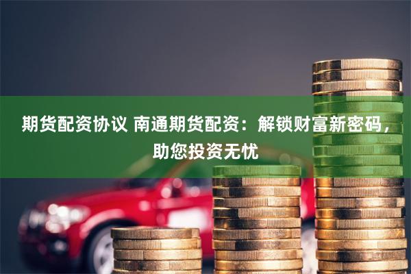 期货配资协议 南通期货配资：解锁财富新密码，助您投资无忧