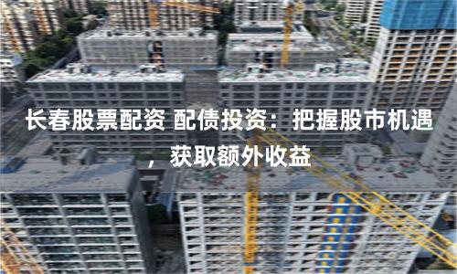 长春股票配资 配债投资：把握股市机遇，获取额外收益