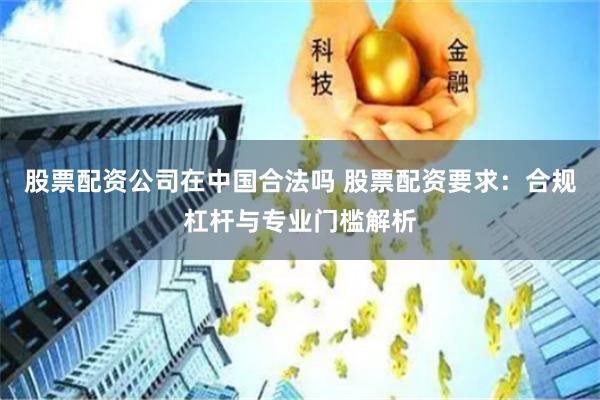 股票配资公司在中国合法吗 股票配资要求：合规杠杆与专业门槛解析