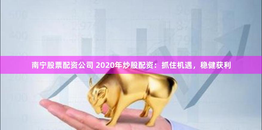 南宁股票配资公司 2020年炒股配资：抓住机遇，稳健获利