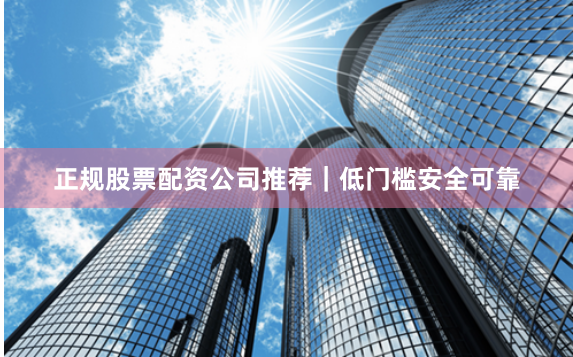 正规股票配资公司推荐｜低门槛安全可靠