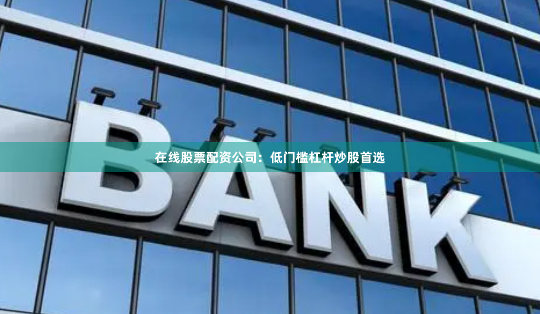 在线股票配资公司：低门槛杠杆炒股首选