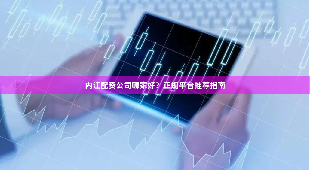 内江配资公司哪家好？正规平台推荐指南