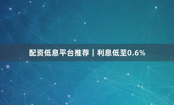配资低息平台推荐｜利息低至0.6%