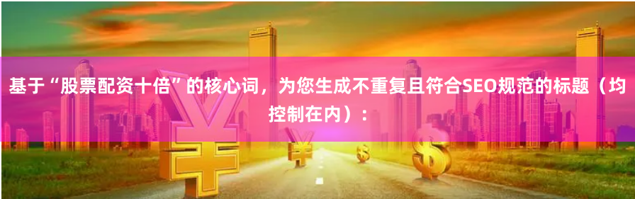 基于“股票配资十倍”的核心词，为您生成不重复且符合SEO规范的标题（均控制在内）：